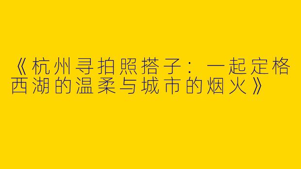 《杭州寻拍照搭子：一起定格西湖的温柔与城市的烟火》