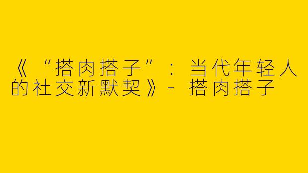 《“搭肉搭子”：当代年轻人的社交新默契》-搭肉搭子