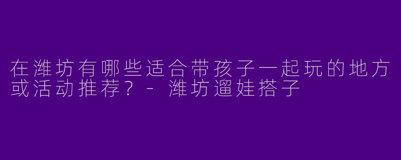 在潍坊有哪些适合带孩子一起玩的地方或活动推荐？-潍坊遛娃搭子