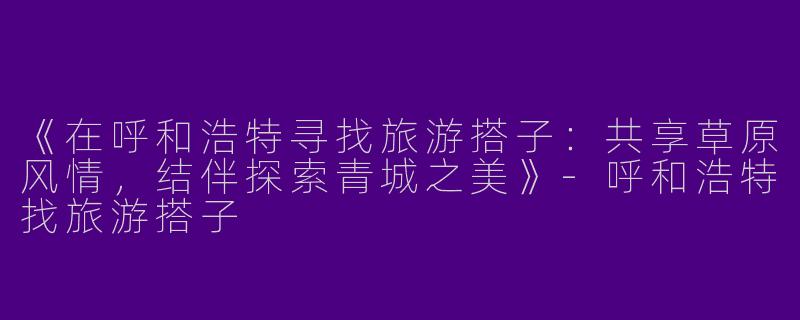 《在呼和浩特寻找旅游搭子：共享草原风情，结伴探索青城之美》-呼和浩特找旅游搭子