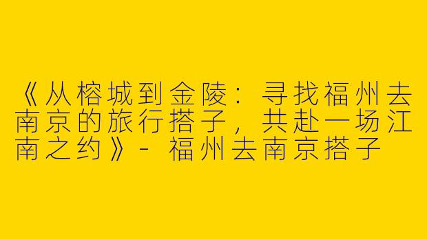 《从榕城到金陵：寻找福州去南京的旅行搭子，共赴一场江南之约》-福州去南京搭子