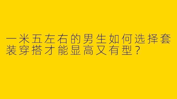 一米五左右的男生如何选择套装穿搭才能显高又有型？