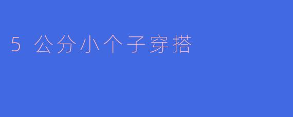 “小个子也有大气场！5公分穿搭秘籍，显高显瘦不费力”