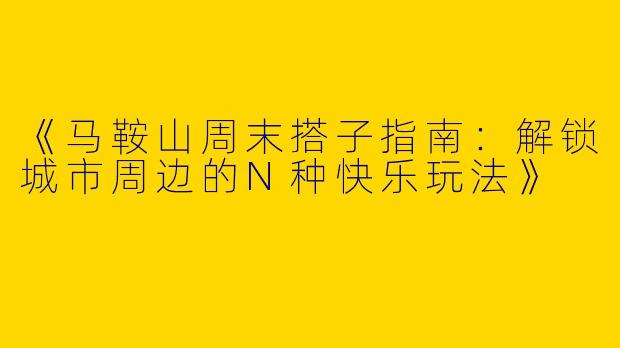 《马鞍山周末搭子指南：解锁城市周边的N种快乐玩法》