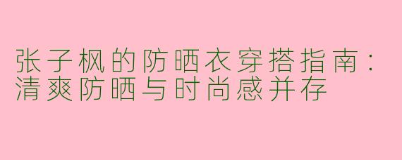 张子枫的防晒衣穿搭指南：清爽防晒与时尚感并存