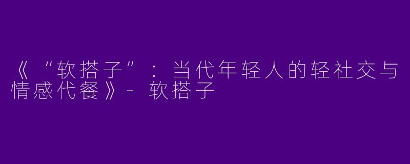 《“软搭子”：当代年轻人的轻社交与情感代餐》-软搭子