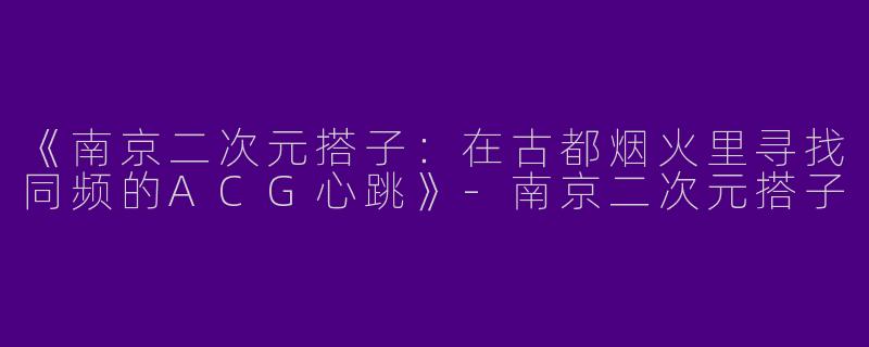 《南京二次元搭子：在古都烟火里寻找同频的ACG心跳》-南京二次元搭子