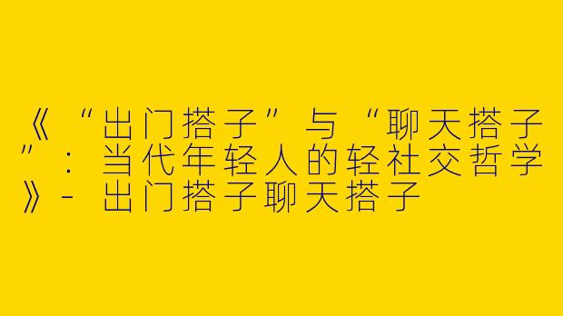《“出门搭子”与“聊天搭子”：当代年轻人的轻社交哲学》-出门搭子聊天搭子