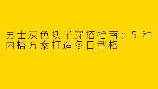 男士灰色袄子穿搭指南：5种内搭方案打造冬日型格
