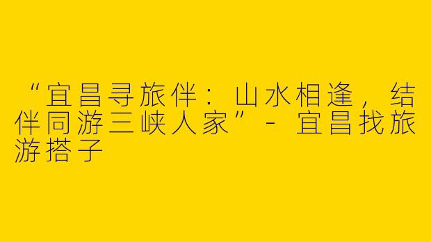 “宜昌寻旅伴：山水相逢，结伴同游三峡人家”-宜昌找旅游搭子