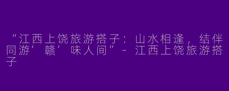 “江西上饶旅游搭子：山水相逢，结伴同游‘赣’味人间”-江西上饶旅游搭子