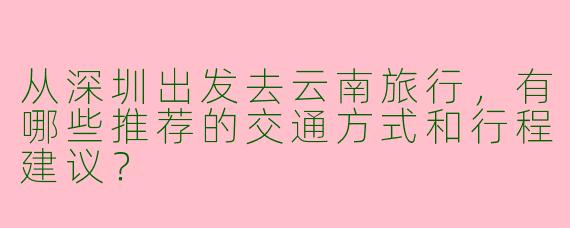 从深圳出发去云南旅行，有哪些推荐的交通方式和行程建议？