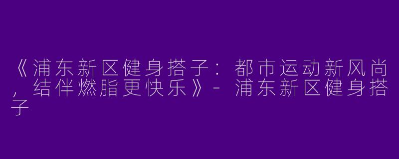 《浦东新区健身搭子：都市运动新风尚，结伴燃脂更快乐》-浦东新区健身搭子