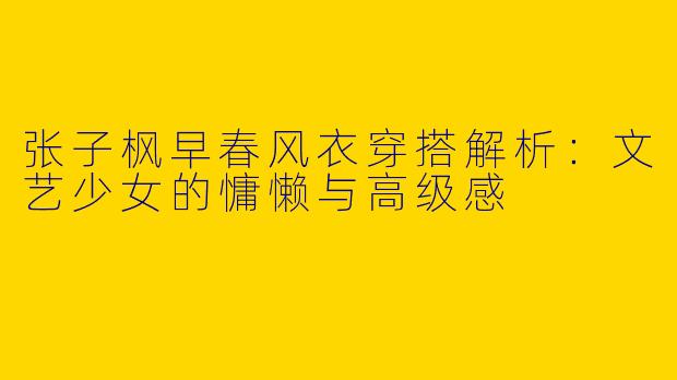 张子枫早春风衣穿搭解析：文艺少女的慵懒与高级感