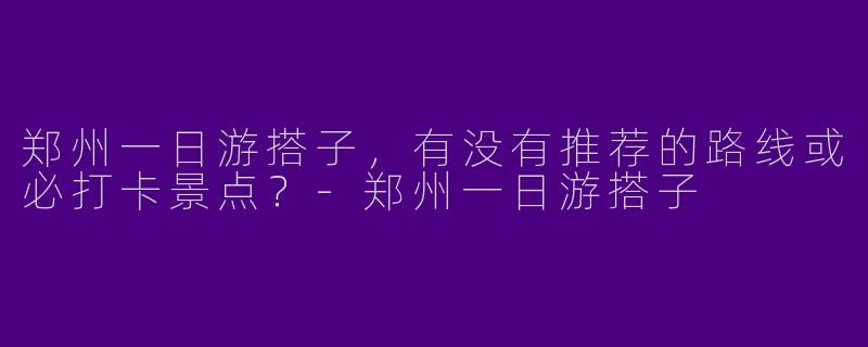 郑州一日游搭子，有没有推荐的路线或必打卡景点？-郑州一日游搭子