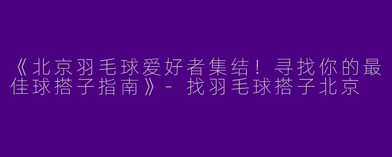 《北京羽毛球爱好者集结！寻找你的最佳球搭子指南》-找羽毛球搭子北京