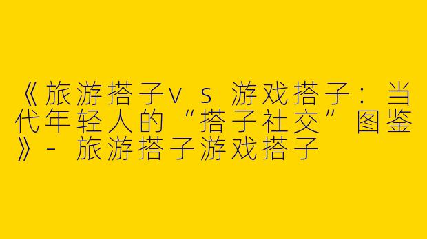 《旅游搭子vs游戏搭子：当代年轻人的“搭子社交”图鉴》-旅游搭子游戏搭子