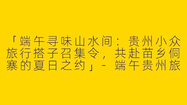 「端午寻味山水间：贵州小众旅行搭子召集令，共赴苗乡侗寨的夏日之约」-端午贵州旅游搭子