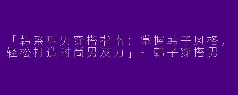 「韩系型男穿搭指南：掌握韩子风格，轻松打造时尚男友力」