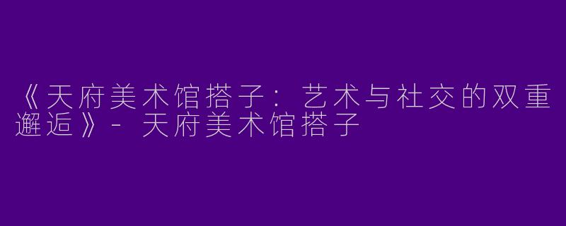 《天府美术馆搭子：艺术与社交的双重邂逅》-天府美术馆搭子