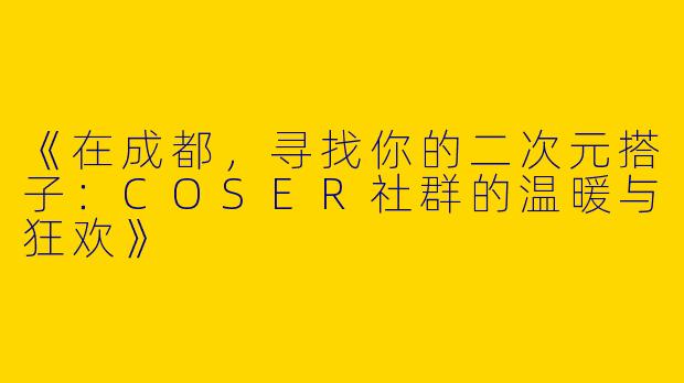 《在成都，寻找你的二次元搭子：COSER社群的温暖与狂欢》