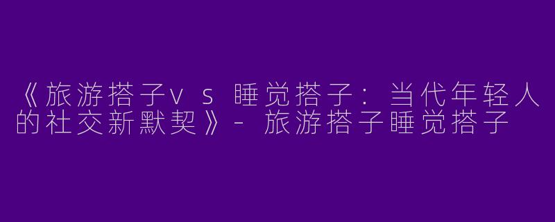 《旅游搭子vs睡觉搭子：当代年轻人的社交新默契》-旅游搭子睡觉搭子