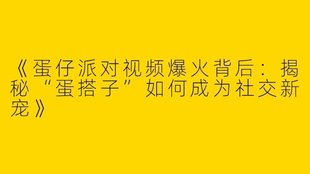 《蛋仔派对视频爆火背后：揭秘“蛋搭子”如何成为社交新宠》