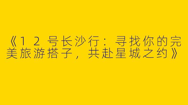 《12号长沙行：寻找你的完美旅游搭子，共赴星城之约》