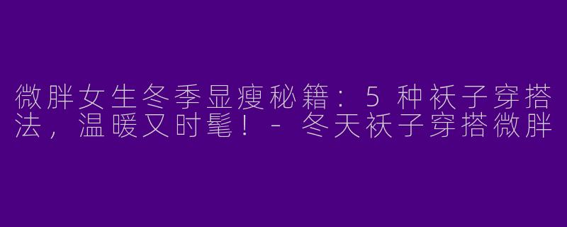 微胖女生冬季显瘦秘籍：5种袄子穿搭法，温暖又时髦！-冬天袄子穿搭微胖