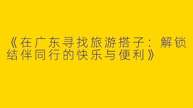 《在广东寻找旅游搭子：解锁结伴同行的快乐与便利》