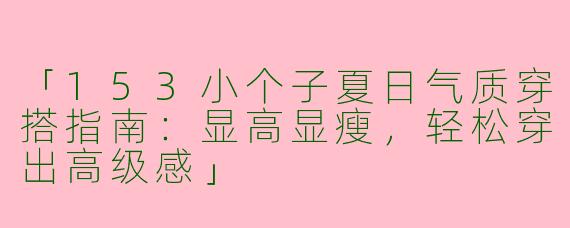 「153小个子夏日气质穿搭指南：显高显瘦，轻松穿出高级感」