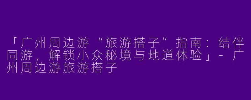 「广州周边游“旅游搭子”指南：结伴同游，解锁小众秘境与地道体验」-广州周边游旅游搭子