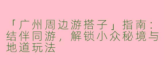 「广州周边游搭子」指南：结伴同游，解锁小众秘境与地道玩法