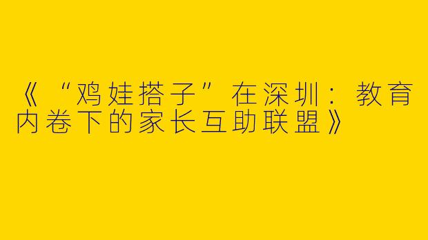 《“鸡娃搭子”在深圳：教育内卷下的家长互助联盟》