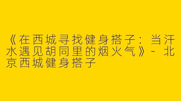 《在西城寻找健身搭子：当汗水遇见胡同里的烟火气》-北京西城健身搭子
