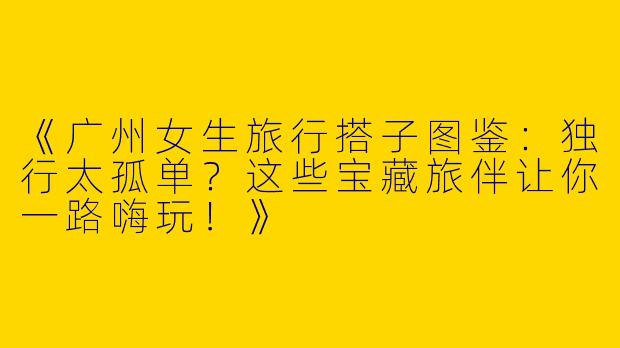 《广州女生旅行搭子图鉴：独行太孤单？这些宝藏旅伴让你一路嗨玩！》