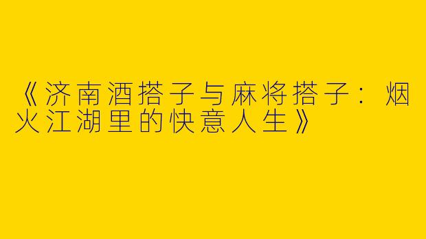 《济南酒搭子与麻将搭子：烟火江湖里的快意人生》