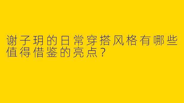 谢子玥的日常穿搭风格有哪些值得借鉴的亮点？
