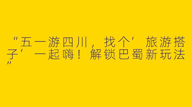 “五一游四川，找个‘旅游搭子’一起嗨！解锁巴蜀新玩法”