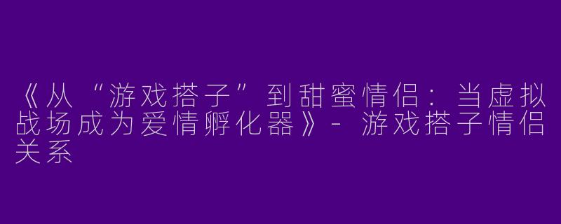 《从“游戏搭子”到甜蜜情侣：当虚拟战场成为爱情孵化器》-游戏搭子情侣关系