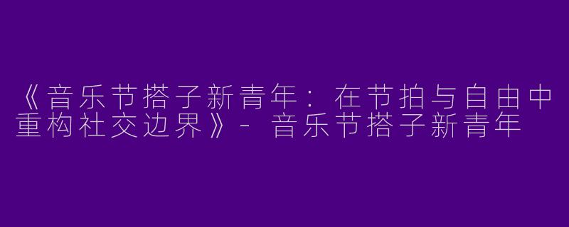 《音乐节搭子新青年：在节拍与自由中重构社交边界》-音乐节搭子新青年
