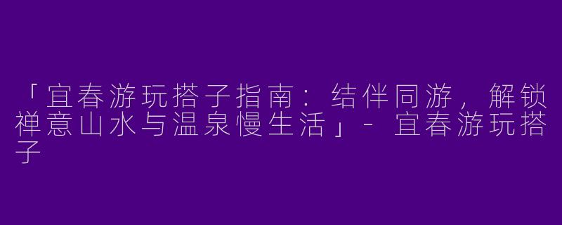 「宜春游玩搭子指南：结伴同游，解锁禅意山水与温泉慢生活」-宜春游玩搭子