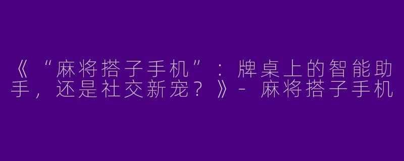 《“麻将搭子手机”：牌桌上的智能助手，还是社交新宠？》-麻将搭子手机