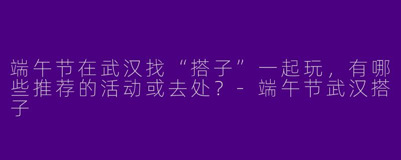 端午节在武汉找“搭子”一起玩，有哪些推荐的活动或去处？-端午节武汉搭子