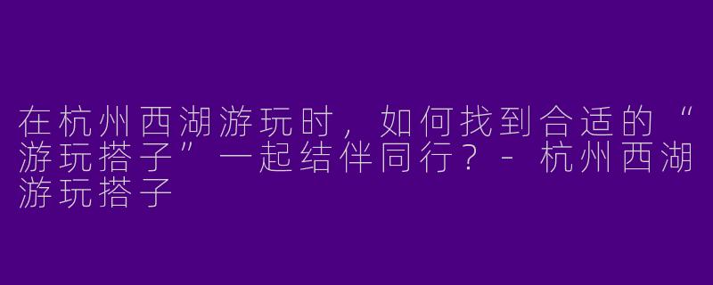在杭州西湖游玩时，如何找到合适的“游玩搭子”一起结伴同行？-杭州西湖游玩搭子