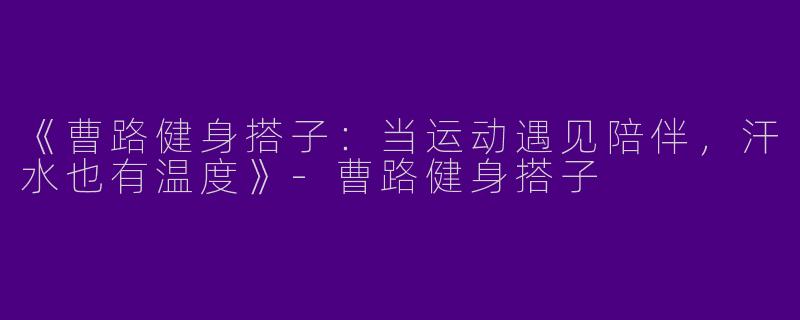 《曹路健身搭子：当运动遇见陪伴，汗水也有温度》-曹路健身搭子