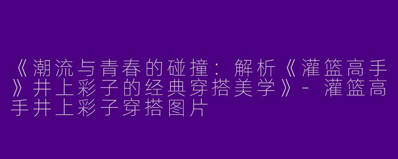 《潮流与青春的碰撞：解析《灌篮高手》井上彩子的经典穿搭美学》-灌篮高手井上彩子穿搭图片