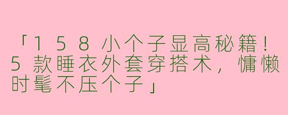 「158小个子显高秘籍！5款睡衣外套穿搭术，慵懒时髦不压个子」