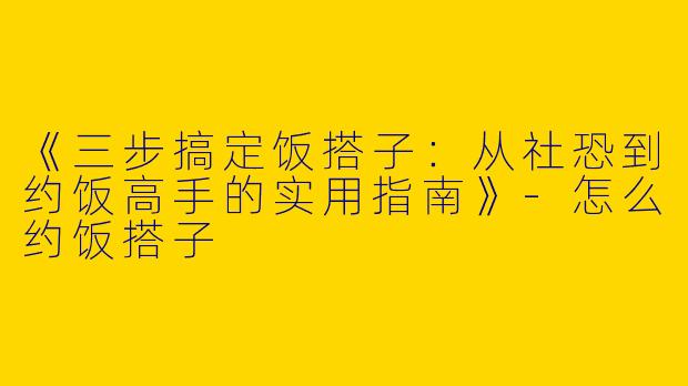 《三步搞定饭搭子：从社恐到约饭高手的实用指南》