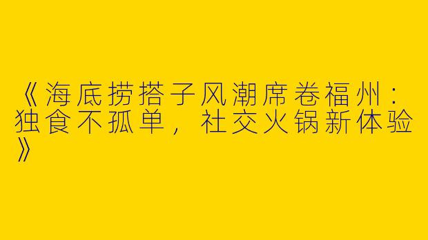 《海底捞搭子风潮席卷福州：独食不孤单，社交火锅新体验》